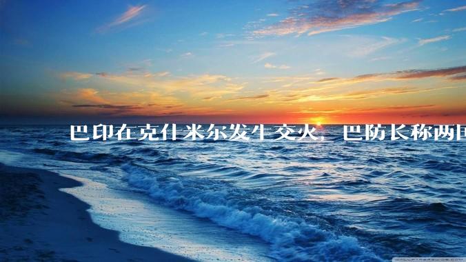 巴印在克什米尔发生交火，巴防长称两国或爆发「全面***」，当地局势如何？爆发全面***的可能性有多大？